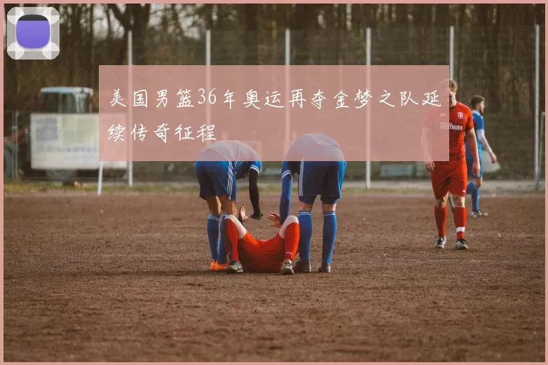 美国男篮36年奥运再夺金梦之队延续传奇征程