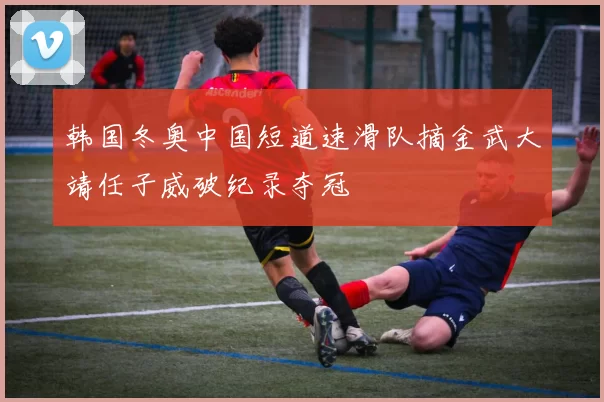 韩国冬奥中国短道速滑队摘金武大靖任子威破纪录夺冠