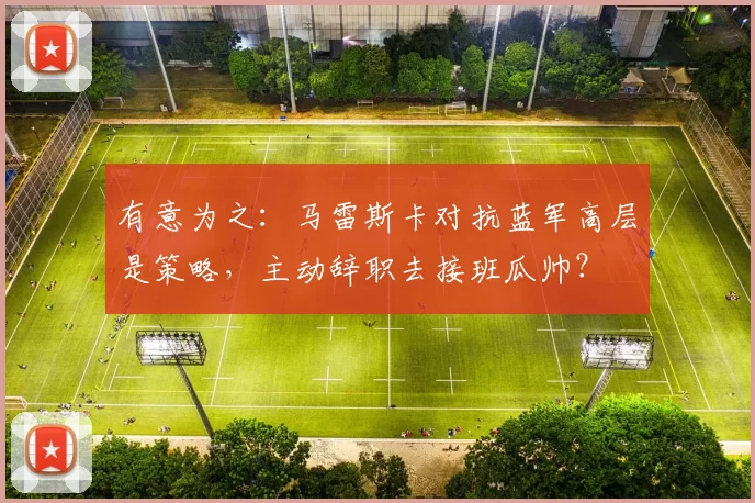 有意为之：马雷斯卡对抗蓝军高层是策略，主动辞职去接班瓜帅？