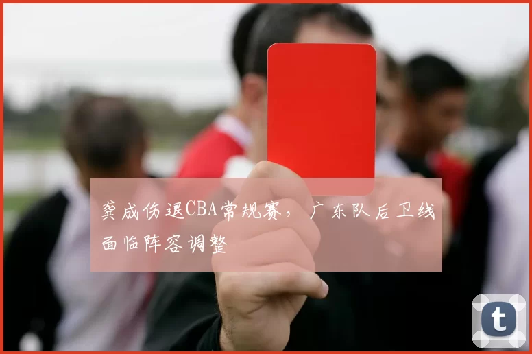 龚成伤退CBA常规赛，广东队后卫线面临阵容调整