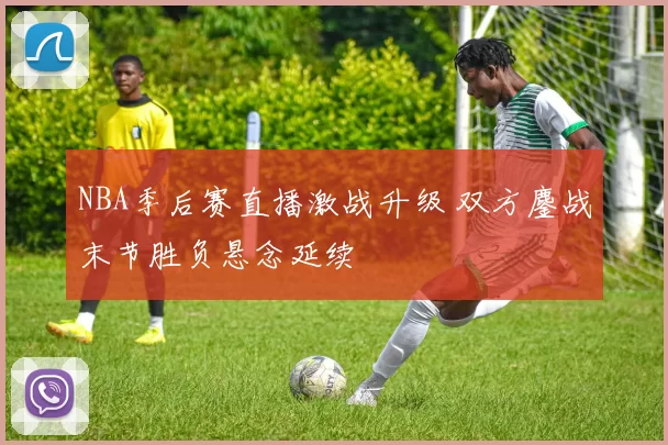 NBA季后赛直播激战升级 双方鏖战末节胜负悬念延续
