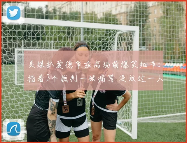 美媒扒爱德华兹离场前爆笑细节：指着3个裁判一顿痛骂 没放过一人