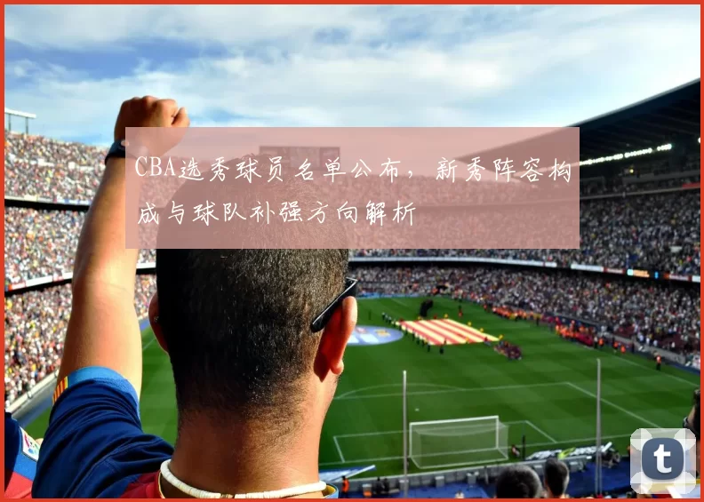 CBA选秀球员名单公布，新秀阵容构成与球队补强方向解析