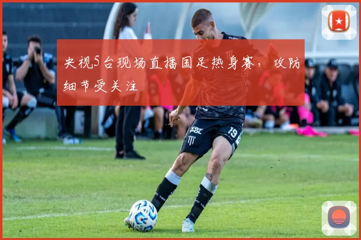 央视5台现场直播国足热身赛，攻防细节受关注