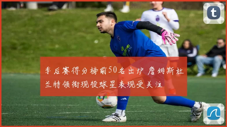 季后赛得分榜前50名出炉 詹姆斯杜兰特领衔现役球星表现受关注