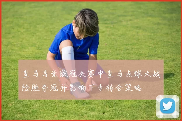 皇马马竞欧冠决赛中皇马点球大战险胜夺冠并影响下季转会策略