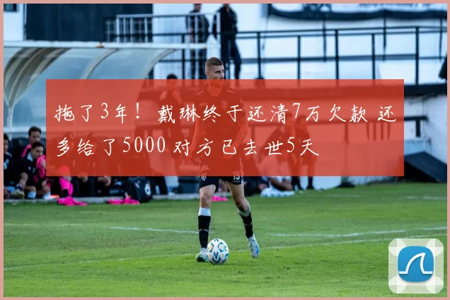 拖了3年！戴琳终于还清7万欠款 还多给了5000 对方已去世5天